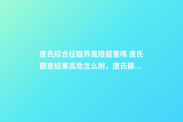 唐氏綜合征臨界風險嚴重嗎 唐氏篩查結果高危怎么辦，唐氏篩查結果不可信!排除高風險-第1張-觀點-玄機派